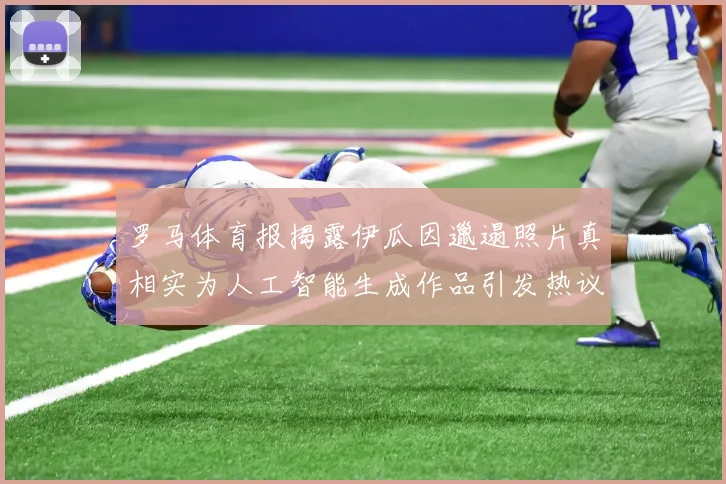 罗马体育报揭露伊瓜因邋遢照片真相实为人工智能生成作品引发热议