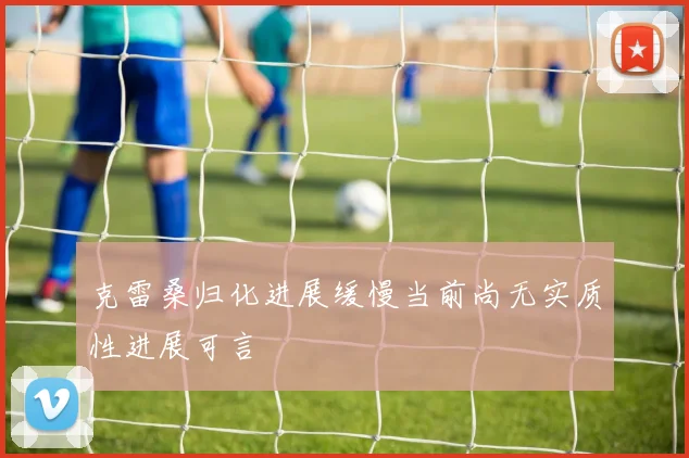 克雷桑归化进展缓慢当前尚无实质性进展可言