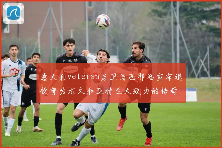 意大利veteran后卫马西耶洛宣布退役曾为尤文和亚特兰大效力的传奇球员