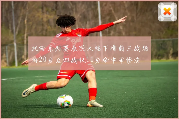 托哈系列赛表现大幅下滑前三战场均20分后四战仅10分命中率惨淡