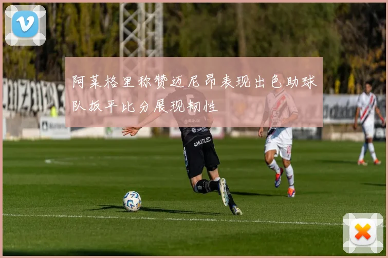 阿莱格里称赞迈尼昂表现出色助球队扳平比分展现韧性