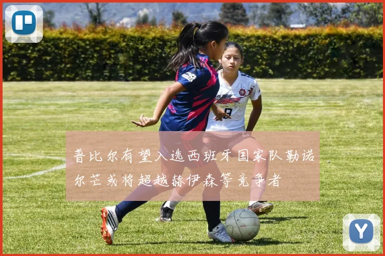 普比尔有望入选西班牙国家队勒诺尔芒或将超越赫伊森等竞争者