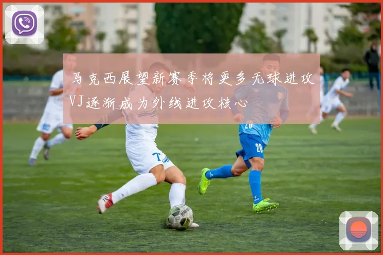 马克西展望新赛季将更多无球进攻VJ逐渐成为外线进攻核心