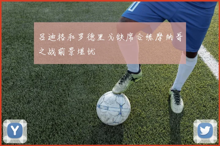 吕迪格和罗德里戈缺席合练摩纳哥之战前景堪忧