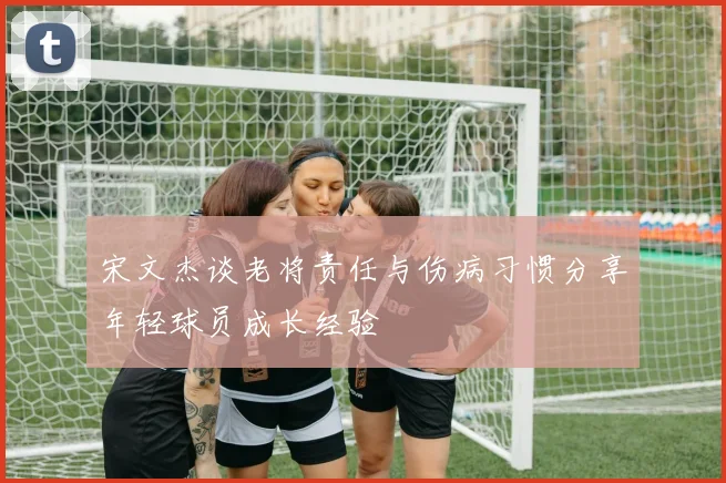 宋文杰谈老将责任与伤病习惯分享年轻球员成长经验