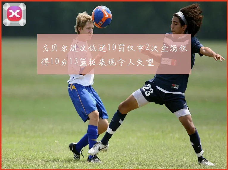 戈贝尔进攻低迷10罚仅中2次全场仅得10分13篮板表现令人失望