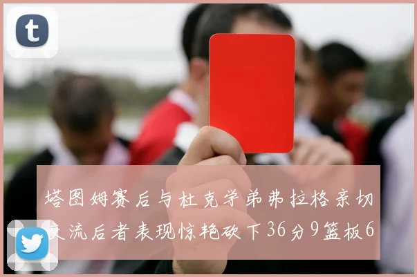 塔图姆赛后与杜克学弟弗拉格亲切交流后者表现惊艳砍下36分9篮板6助攻