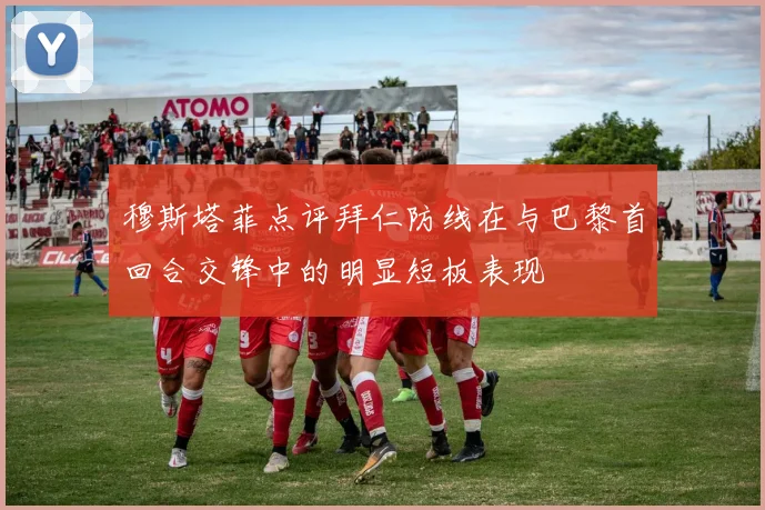 穆斯塔菲点评拜仁防线在与巴黎首回合交锋中的明显短板表现