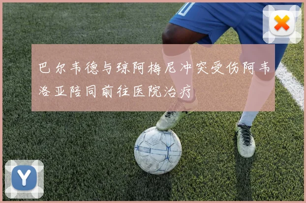 巴尔韦德与琼阿梅尼冲突受伤阿韦洛亚陪同前往医院治疗
