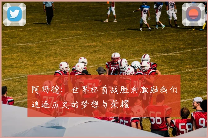 阿玛德：世界杯首战胜利激励我们追逐历史的梦想与荣耀