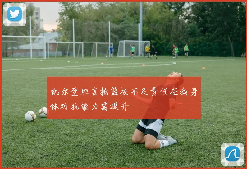 凯尔登坦言抢篮板不足责任在我身体对抗能力需提升