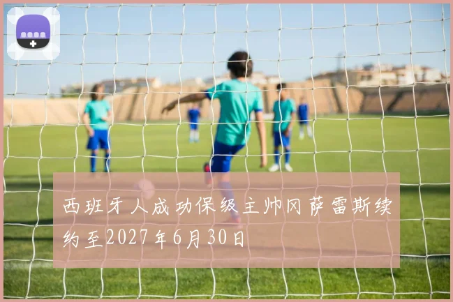 西班牙人成功保级主帅冈萨雷斯续约至2027年6月30日