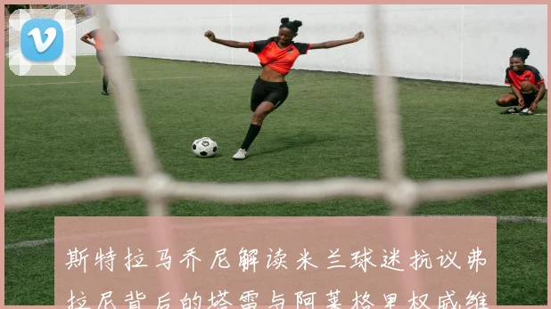 斯特拉马乔尼解读米兰球迷抗议弗拉尼背后的塔雷与阿莱格里权威维护
