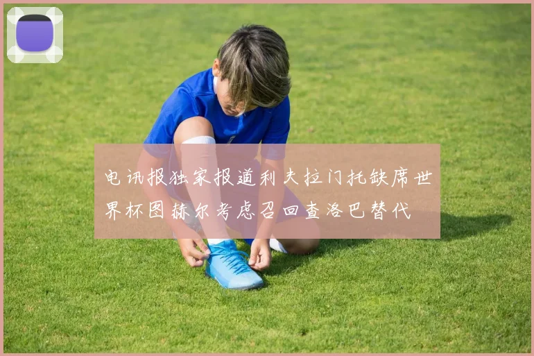 电讯报独家报道利夫拉门托缺席世界杯图赫尔考虑召回查洛巴替代
