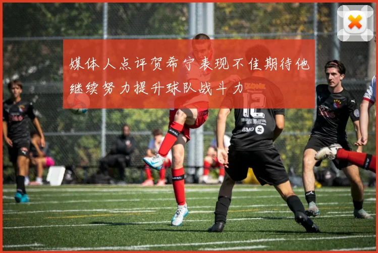 媒体人点评贺希宁表现不佳期待他继续努力提升球队战斗力