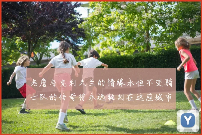 老詹与克利夫兰的情缘永恒不变骑士队的传奇将永远铭刻在这座城市