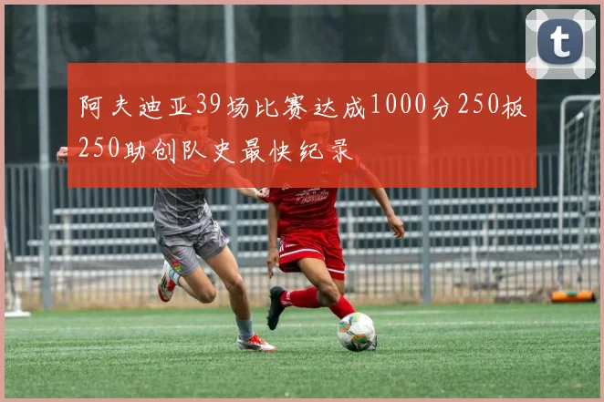 阿夫迪亚39场比赛达成1000分250板250助创队史最快纪录